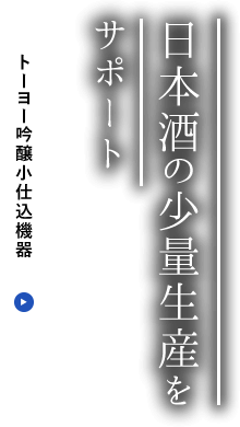 日本酒の少量生産をサポート｜『吟醸小仕込』関連機器で熟練蔵人の経験に基づく手作業の効率化・機械化をお手伝いいたします。｜トーヨー吟醸小仕込機器ページへリンク